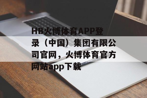 HB火博体育APP登录（中国）集团有限公司官网，火博体育官方网站app下载